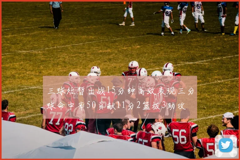 三球短暂出战15分钟高效表现三分球命中率50贡献11分2篮板3助攻