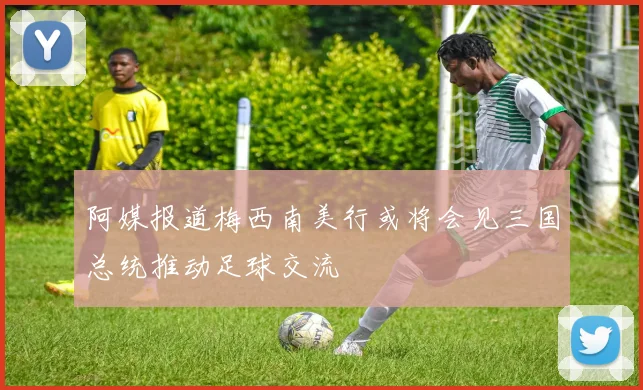 阿媒报道梅西南美行或将会见三国总统推动足球交流