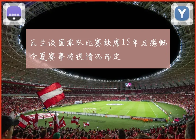 瓦兰谈国家队比赛缺席15年后感慨今夏赛事将视情况而定