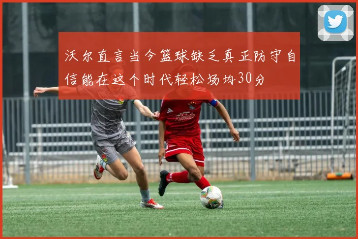 沃尔直言当今篮球缺乏真正防守自信能在这个时代轻松场均30分