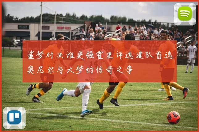 鲨梦对决谁更强霍里评选建队首选奥尼尔与大梦的传奇之争