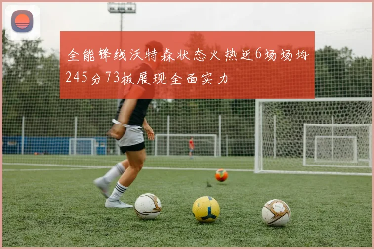 全能锋线沃特森状态火热近6场场均245分73板展现全面实力