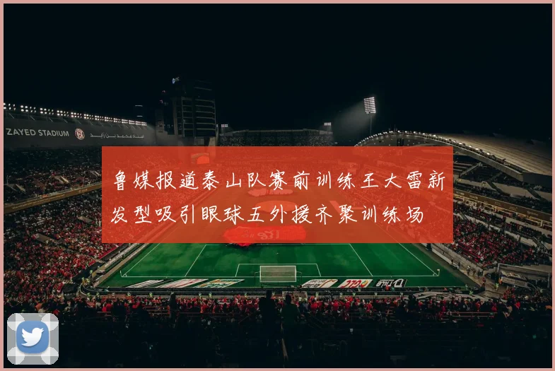 鲁媒报道泰山队赛前训练王大雷新发型吸引眼球五外援齐聚训练场