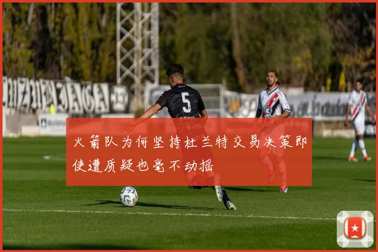 火箭队为何坚持杜兰特交易决策即使遭质疑也毫不动摇