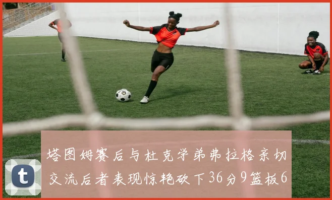 塔图姆赛后与杜克学弟弗拉格亲切交流后者表现惊艳砍下36分9篮板6助攻