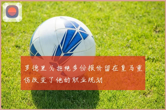 罗德里戈拒绝多份报价留在皇马重伤改变了他的职业规划