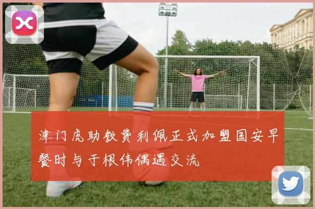 津门虎助教费利佩正式加盟国安早餐时与于根伟偶遇交流