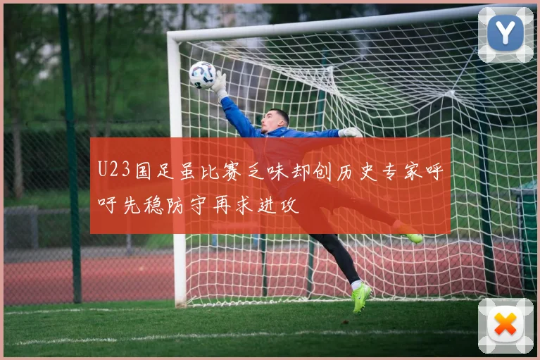 U23国足虽比赛乏味却创历史专家呼吁先稳防守再求进攻