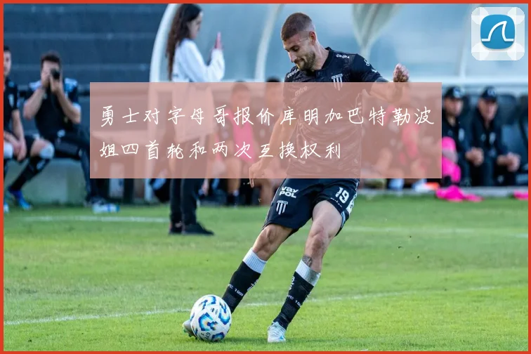 勇士对字母哥报价库明加巴特勒波姐四首轮和两次互换权利
