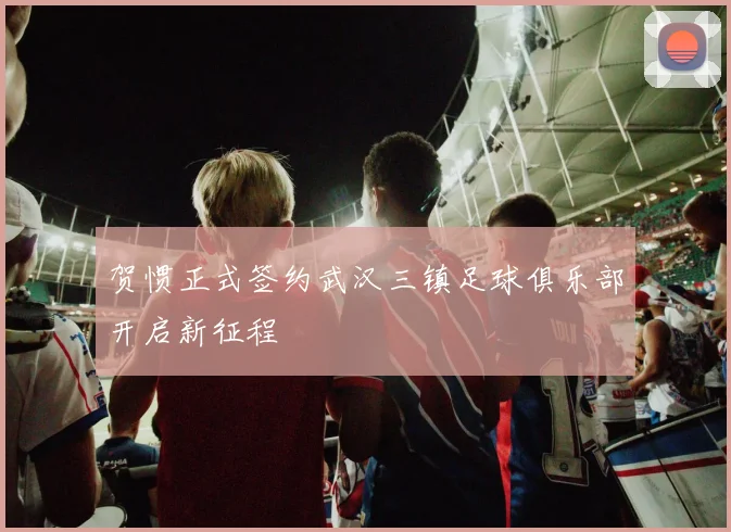 贺惯正式签约武汉三镇足球俱乐部开启新征程