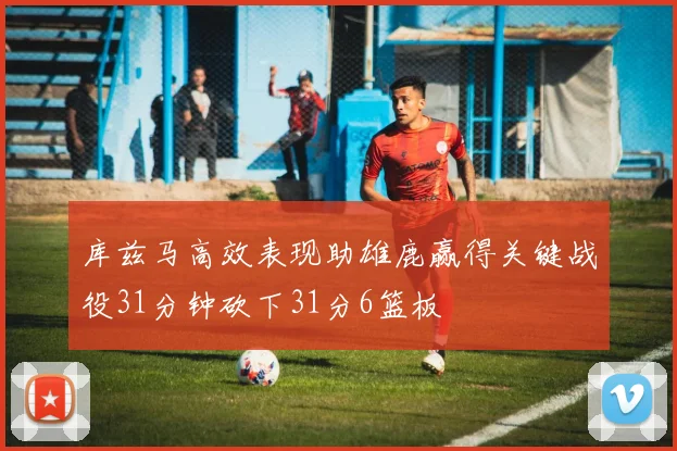 库兹马高效表现助雄鹿赢得关键战役31分钟砍下31分6篮板