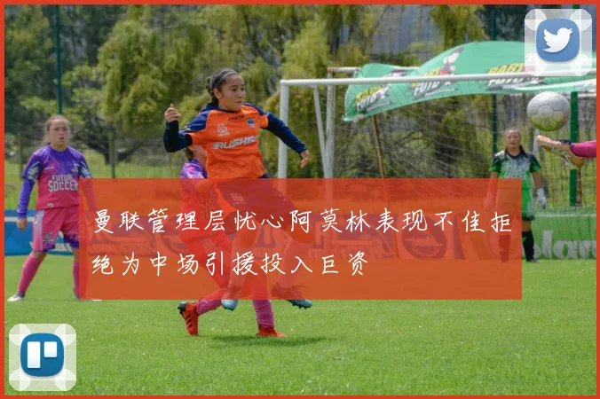 曼联管理层忧心阿莫林表现不佳拒绝为中场引援投入巨资