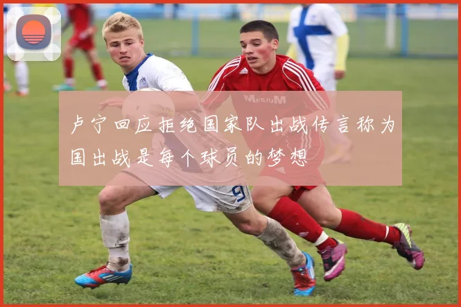 卢宁回应拒绝国家队出战传言称为国出战是每个球员的梦想