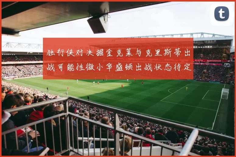 独行侠对决掘金克莱与克里斯蒂出战可能性微小华盛顿出战状态待定