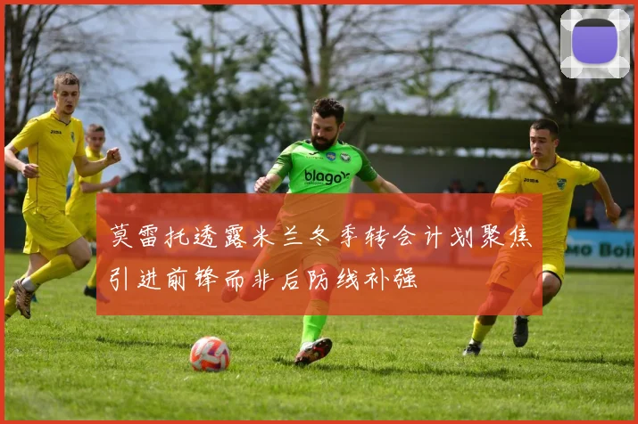 莫雷托透露米兰冬季转会计划聚焦引进前锋而非后防线补强