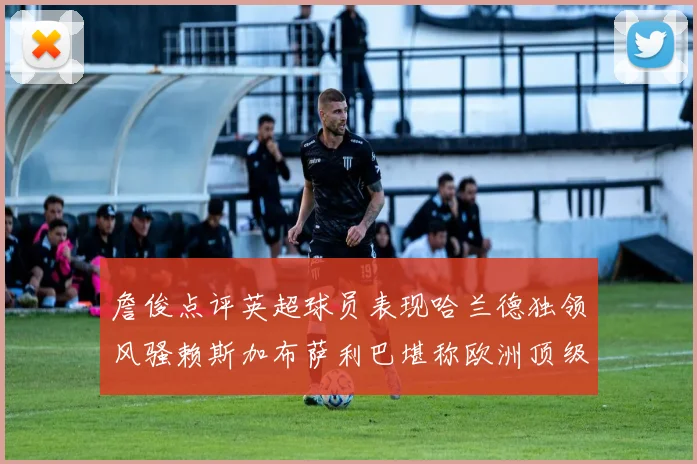 詹俊点评英超球员表现哈兰德独领风骚赖斯加布萨利巴堪称欧洲顶级