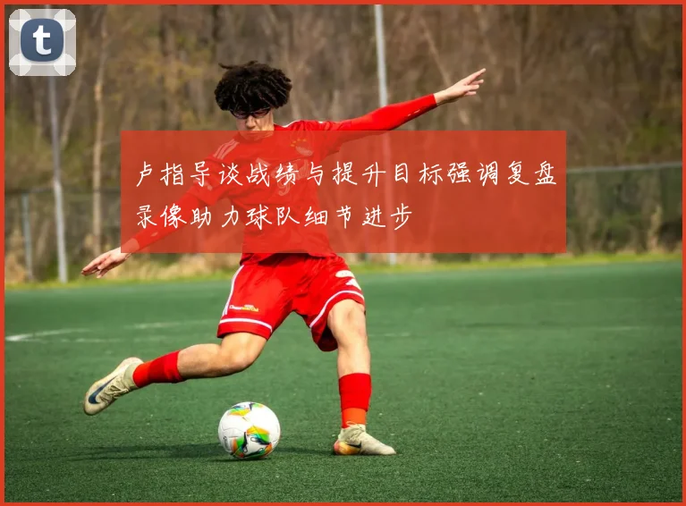 卢指导谈战绩与提升目标强调复盘录像助力球队细节进步