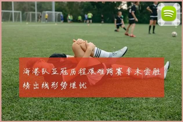海港队亚冠历程艰难跨赛季未尝胜绩出线形势堪忧
