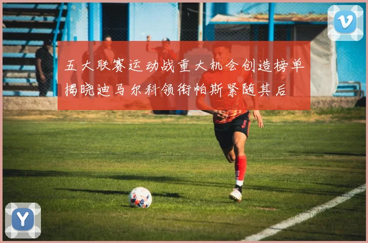 五大联赛运动战重大机会创造榜单揭晓迪马尔科领衔帕斯紧随其后