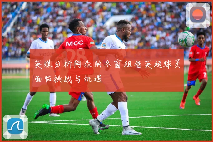 英媒分析阿森纳冬窗租借英超球员面临挑战与机遇