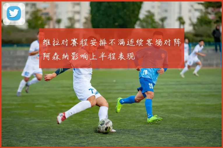 维拉对赛程安排不满连续客场对阵阿森纳影响上半程表现