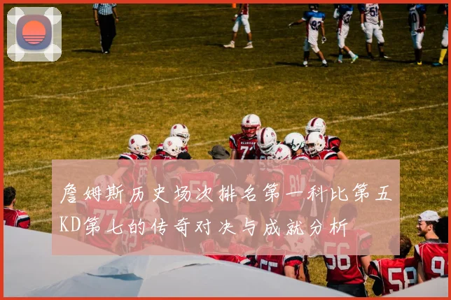 詹姆斯历史场次排名第一科比第五KD第七的传奇对决与成就分析