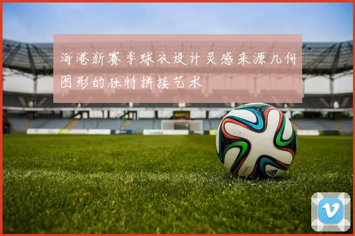 海港新赛季球衣设计灵感来源几何图形的独特拼接艺术