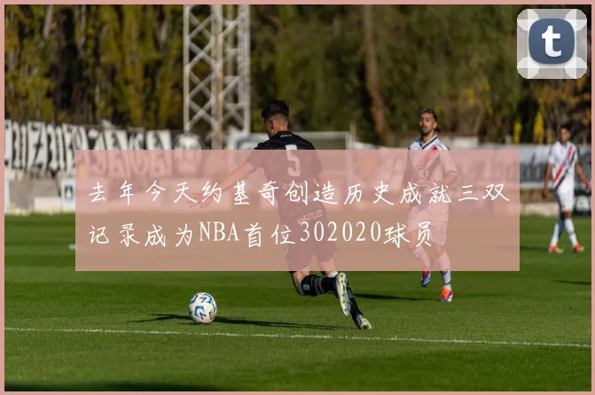 去年今天约基奇创造历史成就三双记录成为NBA首位302020球员