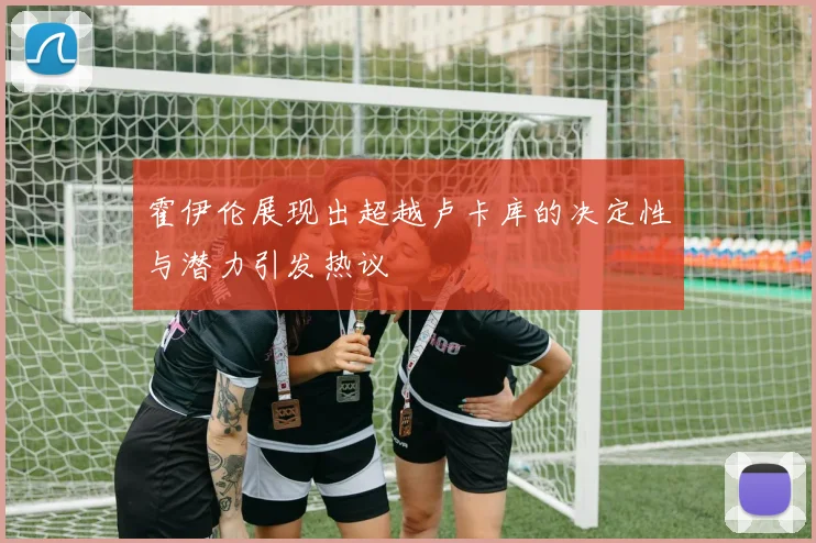 霍伊伦展现出超越卢卡库的决定性与潜力引发热议